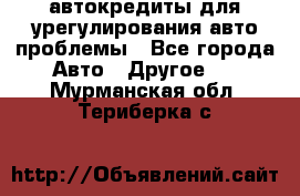 автокредиты для урегулирования авто проблемы - Все города Авто » Другое   . Мурманская обл.,Териберка с.